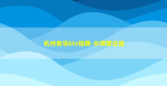 杭州夜场ktv招聘-长期管住宿